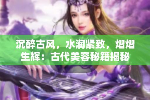 沉醉古風(fēng)，水潤(rùn)緊致，熠熠生輝：古代美容秘籍揭秘