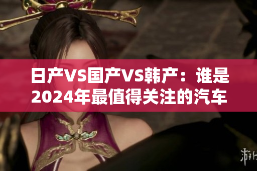 日產(chǎn)VS國產(chǎn)VS韓產(chǎn)：誰是2024年最值得關(guān)注的汽車品牌？