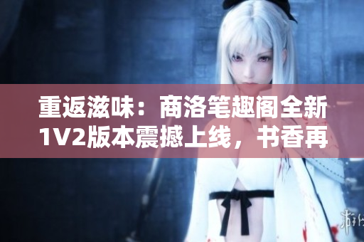 重返滋味：商洛筆趣閣全新1V2版本震撼上線，書(shū)香再次飄溢！