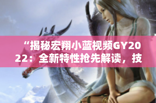“揭秘宏翔小藍(lán)視頻GY2022：全新特性搶先解讀，技術(shù)革新引領(lǐng)行業(yè)潮流！”