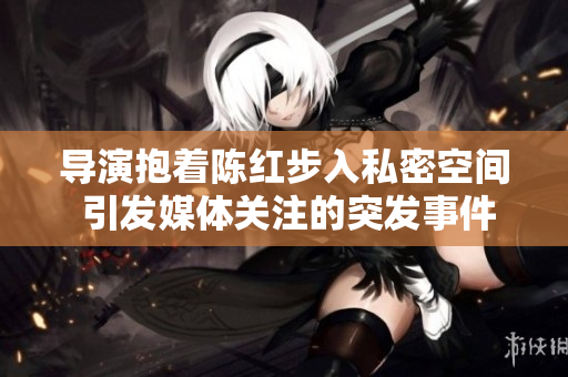 導(dǎo)演抱著陳紅步入私密空間 引發(fā)媒體關(guān)注的突發(fā)事件