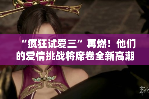 “瘋狂試愛三”再燃！他們的愛情挑戰(zhàn)將席卷全新高潮