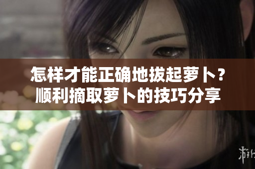 怎樣才能正確地拔起蘿卜？順利摘取蘿卜的技巧分享