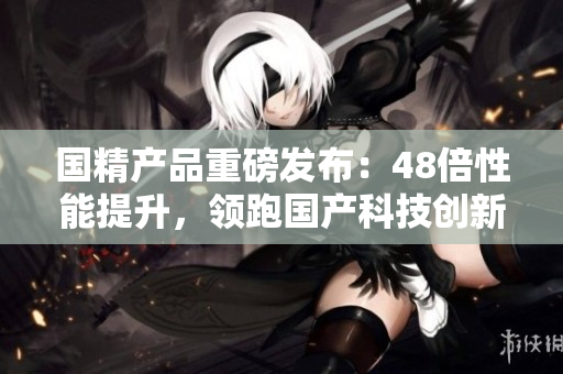 國精產(chǎn)品重磅發(fā)布：48倍性能提升，領(lǐng)跑國產(chǎn)科技創(chuàng)新
