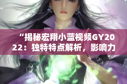 “揭秘宏翔小藍(lán)視頻GY2022：獨(dú)特特點(diǎn)解析，影響力背后的秘密揭露！”