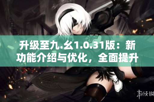 升級至九.幺1.0.31版：新功能介紹與優(yōu)化，全面提升用戶體驗