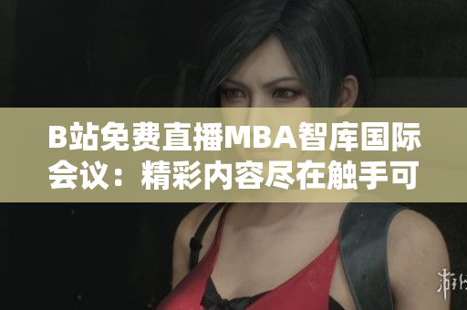 B站免費直播MBA智庫國際會議：精彩內容盡在觸手可及