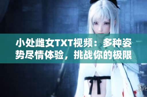 小處雌女TXT視頻：多種姿勢(shì)盡情體驗(yàn)，挑戰(zhàn)你的極限快感！