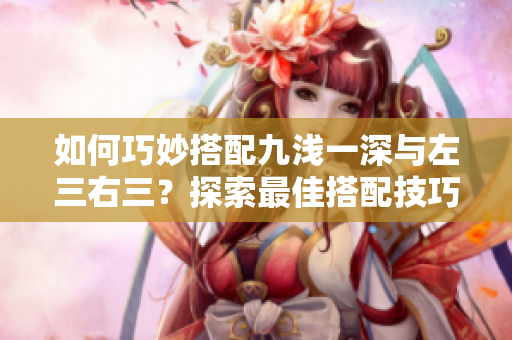 如何巧妙搭配九淺一深與左三右三？探索最佳搭配技巧！