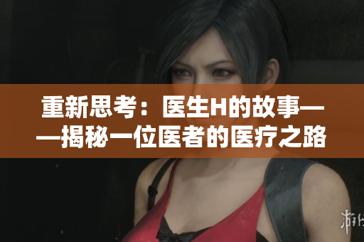 重新思考：醫(yī)生H的故事——揭秘一位醫(yī)者的醫(yī)療之路、挑戰(zhàn)與成就