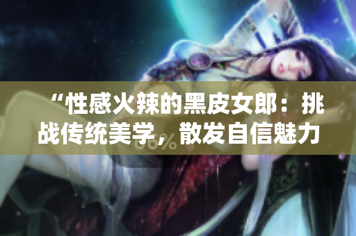 “性感火辣的黑皮女郎：挑戰(zhàn)傳統(tǒng)美學，散發(fā)自信魅力！”