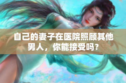 自己的妻子在醫(yī)院照顧其他男人，你能接受嗎？