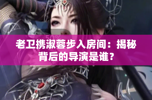 老衛(wèi)攜淑蓉步入房間：揭秘背后的導(dǎo)演是誰？
