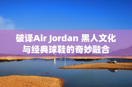 破譯Air Jordan 黑人文化與經(jīng)典球鞋的奇妙融合