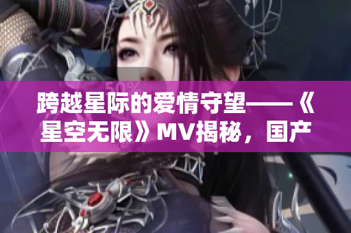 跨越星際的愛情守望——《星空無限》MV揭秘，國產(chǎn)劇梁佳的新篇章