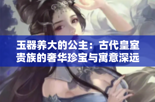 玉器養(yǎng)大的公主：古代皇室貴族的奢華珍寶與寓意深遠(yuǎn)的故事