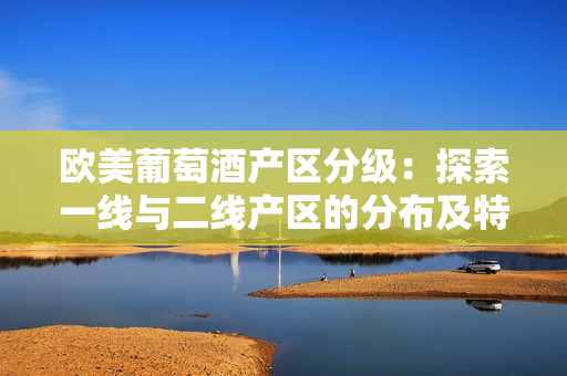 歐美葡萄酒產(chǎn)區(qū)分級(jí)：探索一線(xiàn)與二線(xiàn)產(chǎn)區(qū)的分布及特色