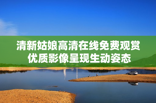 清新姑娘高清在線免費觀賞 優(yōu)質(zhì)影像呈現(xiàn)生動姿態(tài)