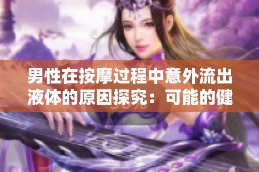 男性在按摩過(guò)程中意外流出液體的原因探究：可能的健康問(wèn)題和注意事項(xiàng)
