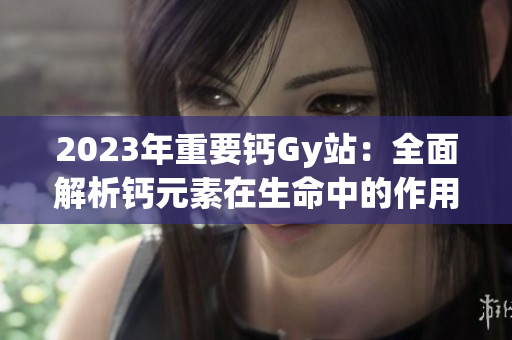 2023年重要鈣Gy站：全面解析鈣元素在生命中的作用