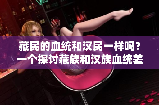 藏民的血統(tǒng)和漢民一樣嗎？一個(gè)探討藏族和漢族血統(tǒng)差異的研究