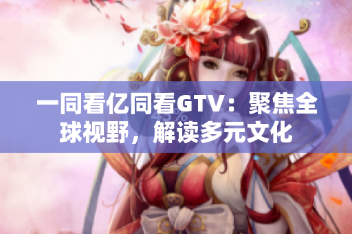 一同看億同看GTV：聚焦全球視野，解讀多元文化