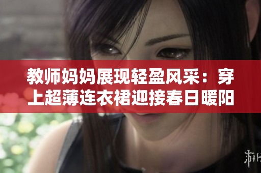 教師媽媽展現(xiàn)輕盈風(fēng)采：穿上超薄連衣裙迎接春日暖陽(yáng)