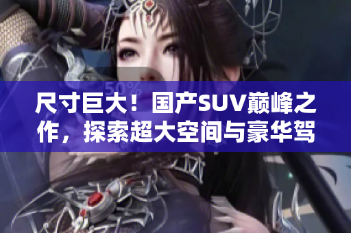 尺寸巨大！國產(chǎn)SUV巔峰之作，探索超大空間與豪華駕乘體驗
