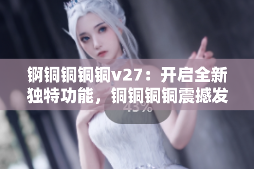 錒銅銅銅銅v27：開啟全新獨(dú)特功能，銅銅銅銅震撼發(fā)布