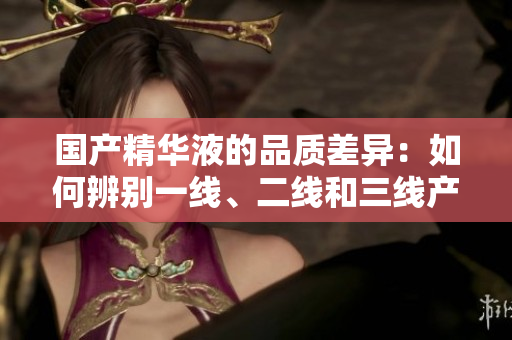 國產(chǎn)精華液的品質(zhì)差異:如何辨別一線、二線和三線產(chǎn)品? 國產(chǎn)精華液的品質(zhì)差異:如何辨別一線、二線和三線產(chǎn)品?