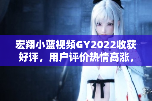 宏翔小藍(lán)視頻GY2022收獲好評，用戶評價(jià)熱情高漲，深受歡迎