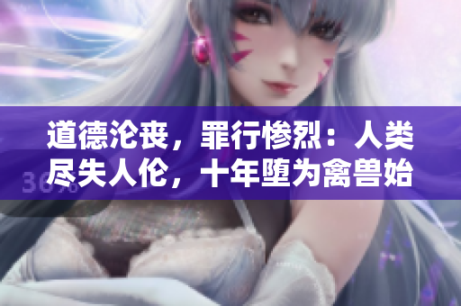 道德淪喪，罪行慘烈：人類盡失人倫，十年墮為禽獸始終而終。