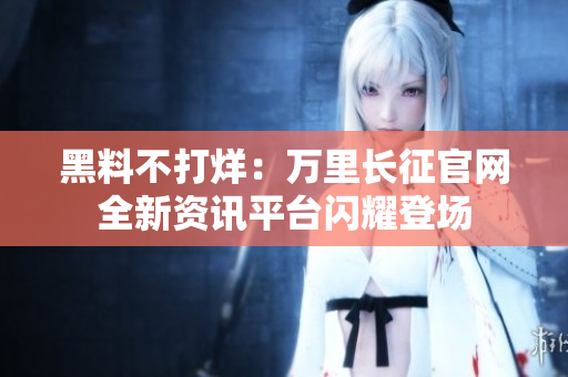黑料不打烊：萬里長(zhǎng)征官網(wǎng)全新資訊平臺(tái)閃耀登場(chǎng)