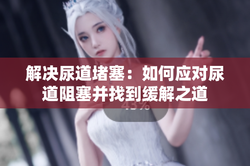 解決尿道堵塞：如何應(yīng)對尿道阻塞并找到緩解之道