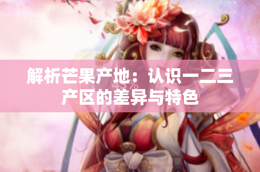 解析芒果產(chǎn)地：認(rèn)識一二三產(chǎn)區(qū)的差異與特色