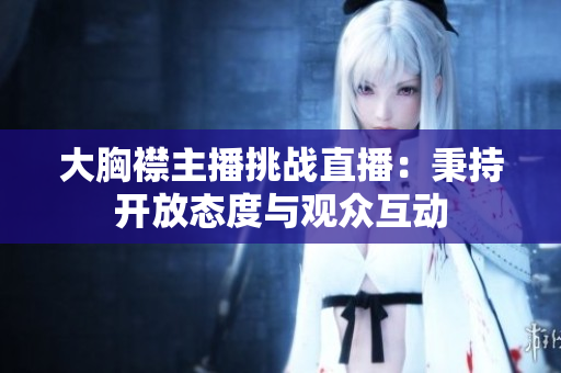 大胸襟主播挑戰(zhàn)直播：秉持開放態(tài)度與觀眾互動(dòng)