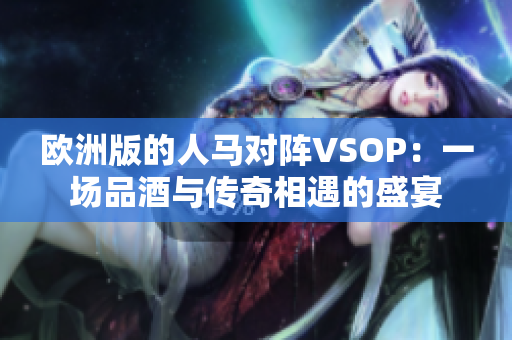 歐洲版的人馬對(duì)陣VSOP：一場(chǎng)品酒與傳奇相遇的盛宴