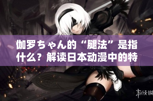 伽羅ちゃん的“腿法”是指什么？解讀日本動漫中的特殊技能
