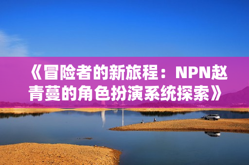 《冒險(xiǎn)者的新旅程：NPN趙青蔓的角色扮演系統(tǒng)探索》