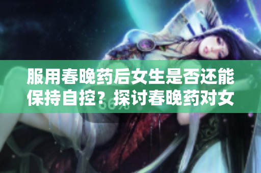 服用春晚藥后女生是否還能保持自控？探討春晚藥對女性行為的影響與研究結(jié)果