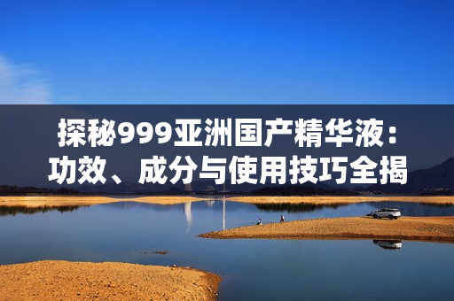 探秘999亞洲國(guó)產(chǎn)精華液：功效、成分與使用技巧全揭秘