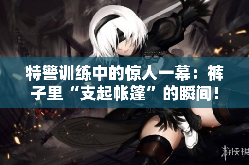 特警訓練中的驚人一幕：褲子里“支起帳篷”的瞬間！