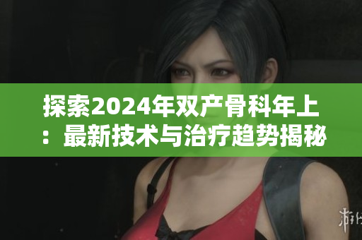 探索2024年雙產(chǎn)骨科年上：最新技術(shù)與治療趨勢揭秘