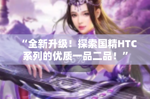 “全新升級(jí)！探索國(guó)精HTC系列的優(yōu)質(zhì)一品二品！”