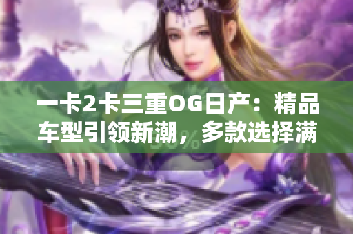 一卡2卡三重OG日產(chǎn)：精品車(chē)型引領(lǐng)新潮，多款選擇滿足不同需求