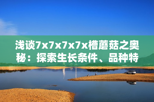 淺談7x7x7x7x槽蘑菇之奧秘：探索生長(zhǎng)條件、品種特性與營(yíng)養(yǎng)價(jià)值
