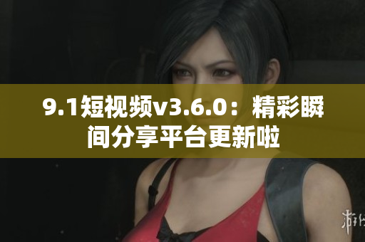 9.1短視頻v3.6.0：精彩瞬間分享平臺(tái)更新啦