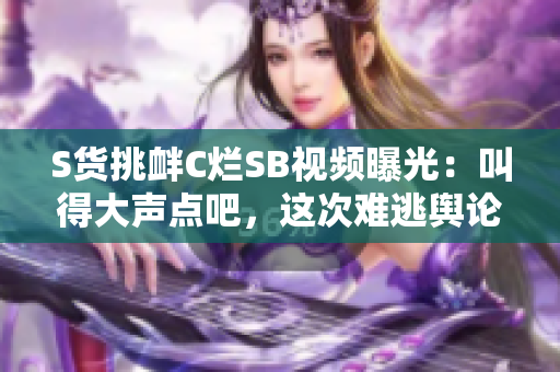 S貨挑釁C爛SB視頻曝光：叫得大聲點(diǎn)吧，這次難逃輿論風(fēng)暴!