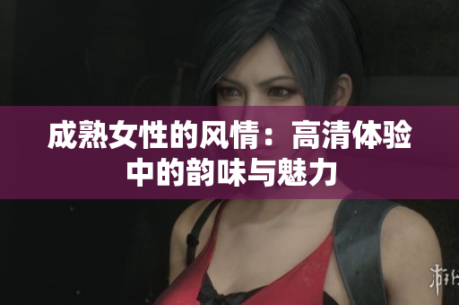 成熟女性的風(fēng)情：高清體驗(yàn)中的韻味與魅力