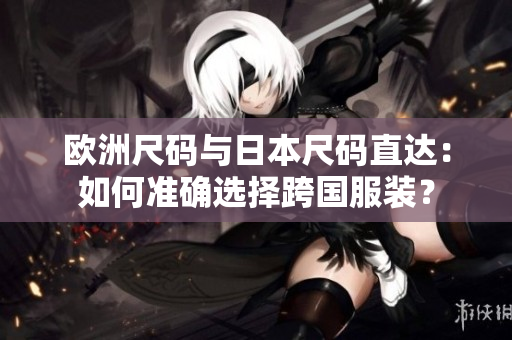 歐洲尺碼與日本尺碼直達(dá)：如何準(zhǔn)確選擇跨國(guó)服裝？